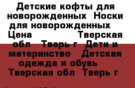 Детские кофты для новорожденных. Носки для новорожденных. › Цена ­ 100-120 - Тверская обл., Тверь г. Дети и материнство » Детская одежда и обувь   . Тверская обл.,Тверь г.